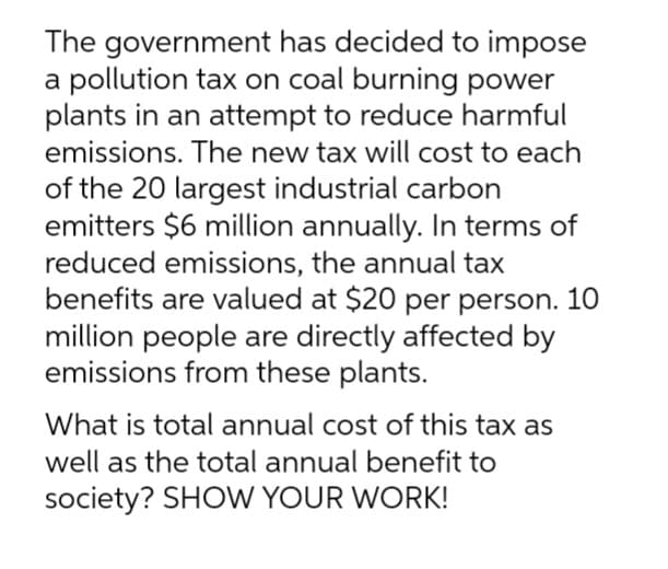 The government has decided to impose
a pollution tax on coal burning power
plants in an attempt to reduce harmful
emissions. The new tax will cost to each
of the 20 largest industrial carbon
emitters $6 million annually. In terms of
reduced emissions, the annual tax
benefits are valued at $20 per person. 10
million people are directly affected by
emissions from these plants.
What is total annual cost of this tax as
well as the total annual benefit to
society? SHOW YOUR WORK!