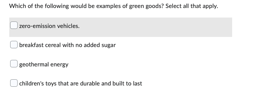 Which of the following would be examples of green goods? Select all that apply.
zero-emission vehicles.
breakfast cereal with no added sugar
geothermal energy
children's toys that are durable and built to last