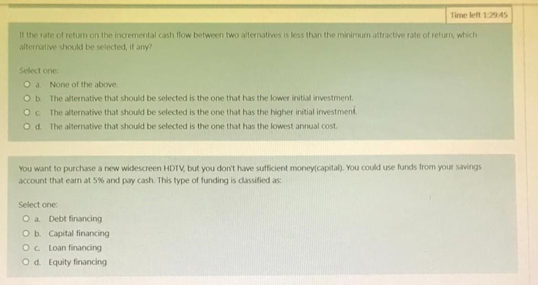Time left 1:29:45
If the rate of return on the incremental cash flow between two alternatives is less than the minimum attractive rate of return, which
alternative should be selected, if any?
Select one:
O a.
None of the above.
O b. The alternative that should be selected is the one that has the lower initial investment.
Oc. The alternative that should be selected is the one that has the higher initial investment.
Od. The alternative that should be selected is the one that has the lowest annual cost.
You want to purchase a new widescreen HDTV, but you don't have sufficient money(capital). You could use funds from your savings
account that earn at 5% and pay cash. This type of funding is classified as:
Select one:
O a. Debt financing
O b. Capital financing
OC Loan financing
O d. Equity financing