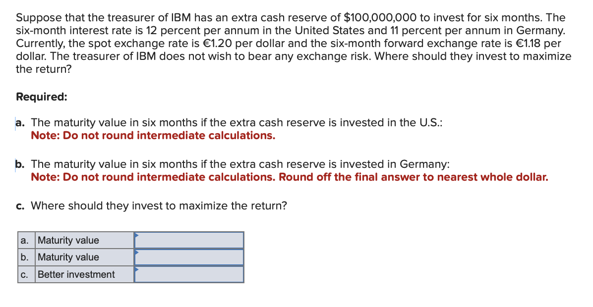 Suppose that the treasurer of IBM has an extra cash reserve of $100,000,000 to invest for six months. The
six-month interest rate is 12 percent per annum in the United States and 11 percent per annum in Germany.
Currently, the spot exchange rate is €1.20 per dollar and the six-month forward exchange rate is €1.18 per
dollar. The treasurer of IBM does not wish to bear any exchange risk. Where should they invest to maximize
the return?
Required:
a. The maturity value in six months if the extra cash reserve is invested in the U.S.:
Note: Do not round intermediate calculations.
b. The maturity value in six months if the extra cash reserve is invested in Germany:
Note: Do not round intermediate calculations. Round off the final answer to nearest whole dollar.
c. Where should they invest to maximize the return?
a. Maturity value
b. Maturity value
C.
Better investment