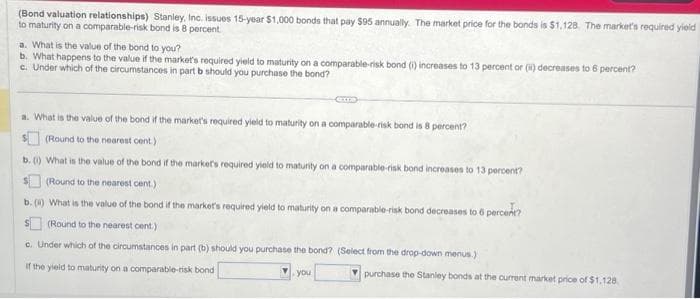 (Bond valuation relationships) Stanley, Inc. issues 15-year $1,000 bonds that pay $95 annually. The market price for the bonds is $1.128. The market's required yield
to maturity on a comparable-risk bond is 8 percent.
a. What is the value of the bond to you?
b. What happens to the value if the market's required yield to maturity on a comparable-risk bond (1) increases to 13 percent or (i) decreases to 6 percent?
c. Under which of the circumstances in part b should you purchase the bond?
CUL
a. What is the value of the bond if the market's required yield to maturity on a comparable risk bond is 8 percent?
(Round to the nearest cent.)
b. (1) What is the value of the bond if the market's required yield to maturity on a comparable-risk bond increases to 13 percent?
$(Round to the nearest cent.)
b. (4) What is the value of the bond if the market's required yield to maturity on a comparable-risk bond decreases to 6 percent?
(Round to the nearest cent.)
c. Under which of the circumstances in part (b) should you purchase the bond? (Select from the drop-down menus.)
If the yield to maturity on a comparable-risk bond
V.you
purchase the Stanley bonds at the current market price of $1,128