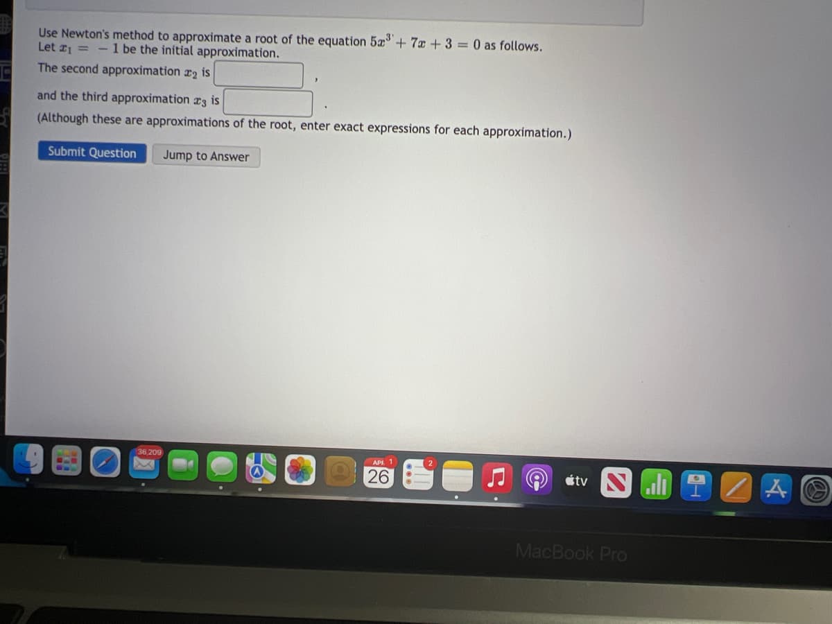 Use Newton's method to approximate a root of the equation 5x+ 7x + 3 = 0 as follows.
Let 1 = - 1 be the initial approximation.
The second approximation r2 is
and the third approximation r3 is
(Although these are approximations of the root, enter exact expressions for each approximation.)
Submit Question
Jump to Answer
36,209
APA 1
26
étv
..
MacBook Pro
