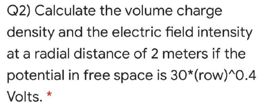 Q2) Calculate the volume charge
density and the electric field intensity
at a radial distance of 2 meters if the
potential in free space is 30*(row)^O.4
Volts. *
