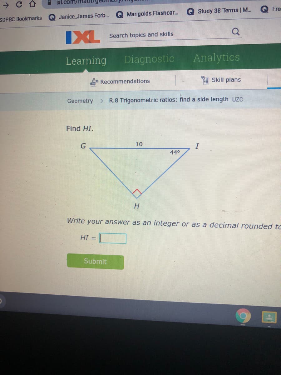 A ixl.com/math
Fre
Study 38 Terms| M.
Janice James-Forb..
Q Marigolds Flashcar..
SDPBC Bookmarks
IXL
Search topics and skills
Learning
Diagnostic
Analytics
Recommendations
Skill plans
Geometry R.8 Trigonometric ratios: find a side length UZC
Find HI.
10
I
440
H.
Write your answer as an integer or as a decimal rounded tc
HI =
Submit
