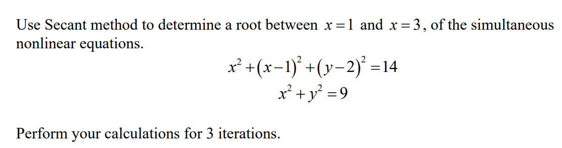Use Secant method to determine a root between x =1 and x= 3, of the simultaneous
nonlinear equations.
x² +(x-1)° +(y-2)° =14
x² +y² =9
Perform your calculations for 3 iterations.
