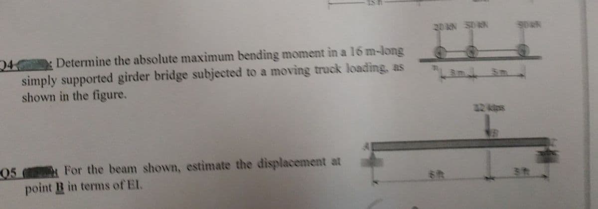 20 N SDRN
Determine the absolute maximum bending moment in a 16 m-long
24
simply supported girder bridge subjected to a moving truck loading, as
shown in the figure.
32 kps
05
For the beam shown, estimate the displacement at
point B in terms of El.
