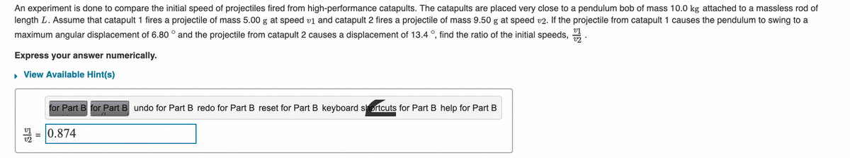 An experiment is done to compare the initial speed of projectiles fired from high-performance catapults. The catapults are placed very close to a pendulum bob of mass 10.0 kg attached to a massless rod of
length L. Assume that catapult 1 fires a projectile of mass 5.00 g at speed v1 and catapult 2 fires a projectile of mass 9.50 g at speed v2. If the projectile from catapult 1 causes the pendulum to swing to a
maximum angular displacement of 6.80 ° and the projectile from catapult 2 causes a displacement of 13.4 °, find the ratio of the initial speeds,
Express your answer numerically.
▸ View Available Hint(s)
for Part B for Part B undo for Part B redo for Part B reset for Part B keyboard shortcuts for Part B help for Part B
=0.874
.