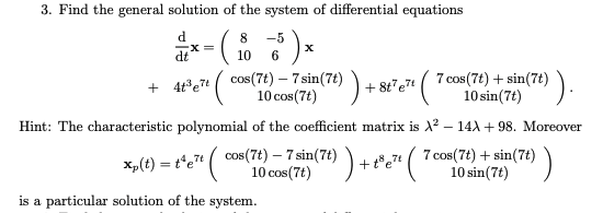 3. Find the general solution of the system of differential equations
d.
8
-5
de*=
10
6.
+ 4t*e7 (
cos(7t) – 7 sin(7t) + 8t"e7
10 cos(7t)
7 cos(7t) + sin(7t))
10 sin(7t)
Hint: The characteristic polynomial of the coefficient matrix is X? – 14A + 98. Moreover
x,(t) = t°e7" ( cos(7t) – 7 sin(7t) ).
10 cos(7t)
7 cos(7t) + sin(7t)
10 sin(7t)
is a particular solution of the system.
