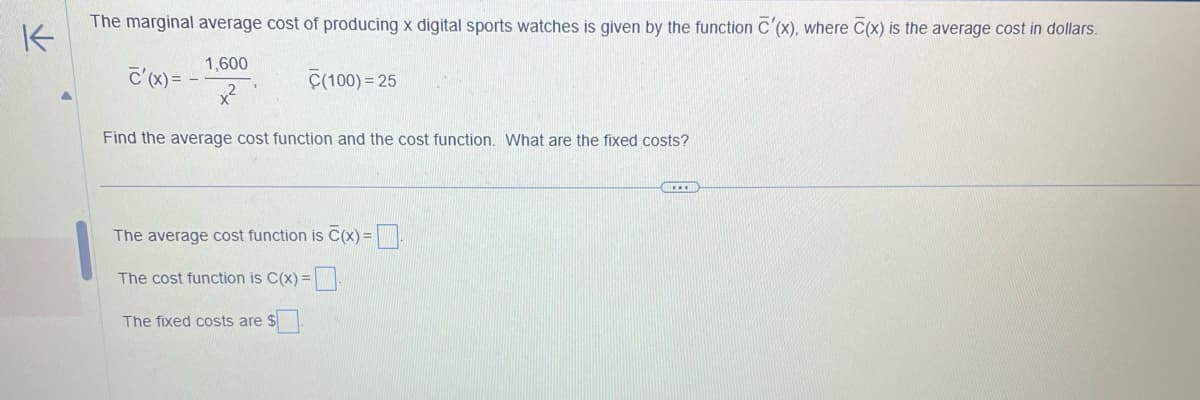 K
The marginal average cost of producing x digital sports watches is given by the function C'(x), where C(x) is the average cost in dollars.
C'(x)= -
1,600
x²
C(100)=25
Find the average cost function and the cost function. What are the fixed costs?
The average cost function is C(x)=
The cost function is C(x) =
The fixed costs are