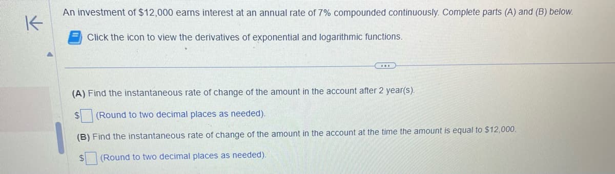K
An investment of $12,000 earns interest at an annual rate of 7% compounded continuously. Complete parts (A) and (B) below.
Click the icon to view the derivatives of exponential and logarithmic functions.
(A) Find the instantaneous rate of change of the amount in the account after 2 year(s).
$
(Round to two decimal places as needed).
(B) Find the instantaneous rate of change of the amount in the account at the time the amount is equal to $12,000.
$
(Round to two decimal places as needed).