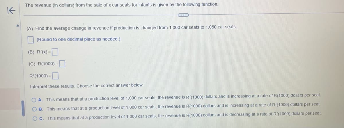 K
A
The revenue (in dollars) from the sale of x car seats for infants is given by the following function.
(A) Find the average change in revenue if production is changed from 1,000 car seats to 1,050 car seats.
(Round to one decimal place as needed.)
(B) R'(x)=
(C) R(1000)=
R'(1000)=
Interpret these results. Choose the correct answer below.
OA. This means that at a production level of 1,000 car seats, the revenue is R'(1000) dollars and is increasing at a rate of R(1000) dollars per seat.
OB. This means that at a production level of 1,000 car seats, the revenue is R(1000) dollars and is increasing at a rate of R'(1000) dollars per seat.
OC. This means that at a production level of 1,000 car seats, the revenue is R(1000) dollars and is decreasing at a rate of R'(1000) dollars per seat.
