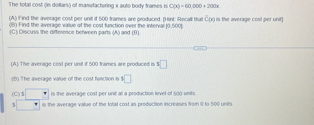 The total cost (in dollars) of manufacturing x auto body frames is C(x) = 60,000 + 200x.
(A) Find the average cost per unit if 500 frames are produced. [Hint: Recall that C(x) is the average cost per unit]
(B) Find the average value of the cost function over the interval [0,500].
(C) Discuss the difference between parts (A) and (B).
(A) The average cost per unit if 500 frames are produced is $
(B) The average value of the cost function is $
(C) $
$
$☐
is the average cost per unit at a production level of 500 units.
is the average value of the total cost as production increases from 0 to 500 units.
