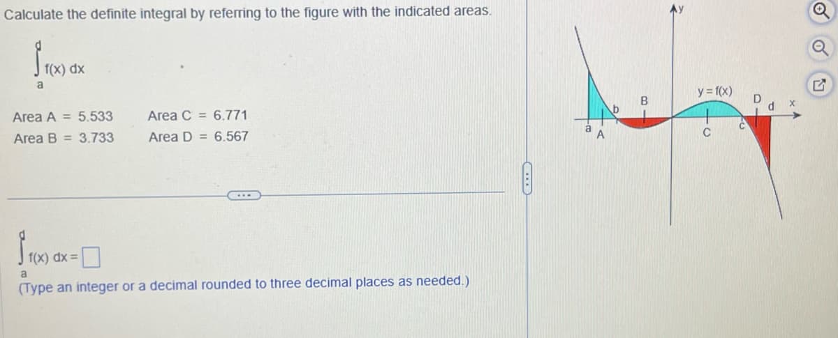 Calculate the definite integral by referring to the figure with the indicated areas.
a
f(x) dx
Area A = 5.533
Area C = 6.771
Area B =3.733
Area D = 6.567
f(x) dx=
a
(Type an integer or a decimal rounded to three decimal places as needed.)
y = f(x)
G
B
b
C