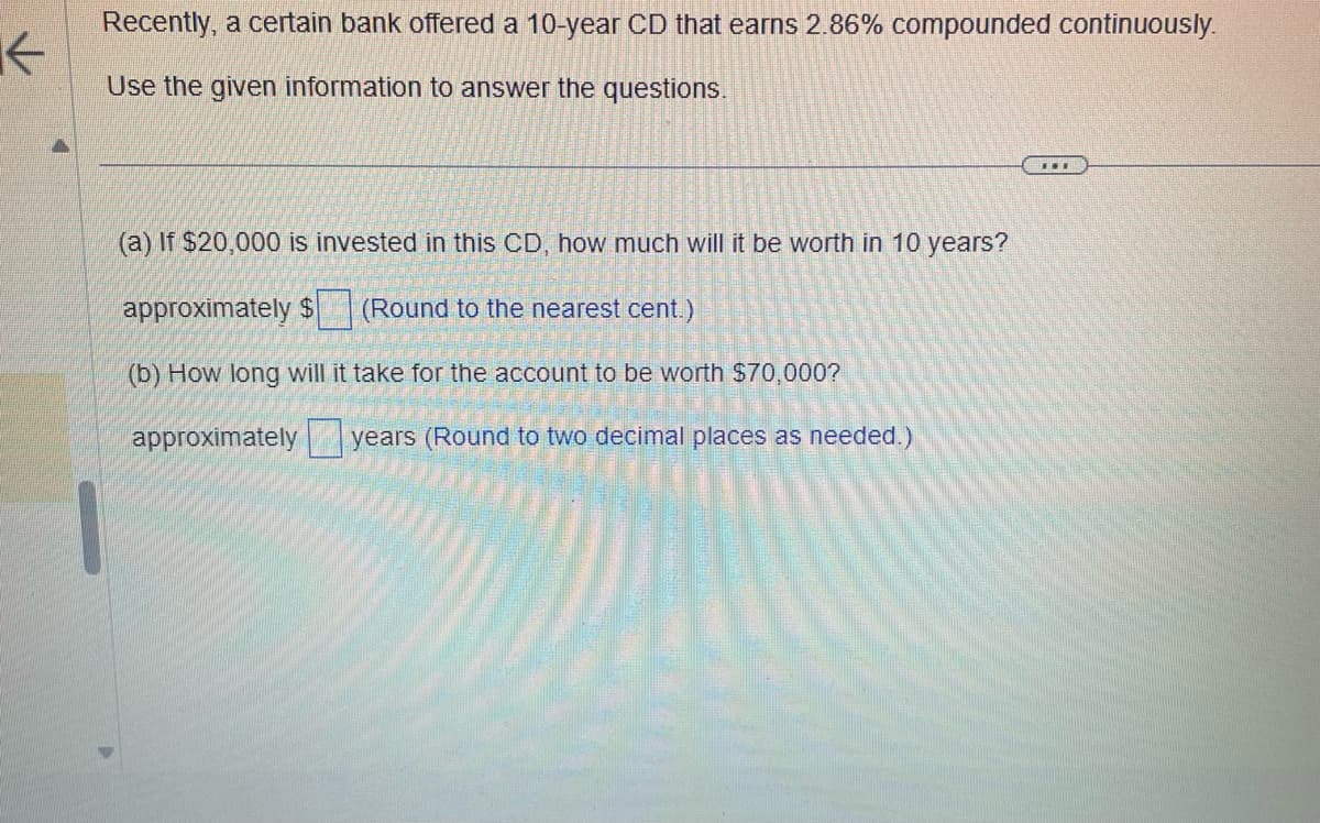 K
Recently, a certain bank offered a 10-year CD that earns 2.86% compounded continuously.
Use the given information to answer the questions.
(a) If $20,000 is invested in this CD, how much will it be worth in 10 years?
approximately $
(Round to the nearest cent.)
(b) How long will it take for the account to be worth $70,000?
approximately
years (Round to two decimal places as needed.)