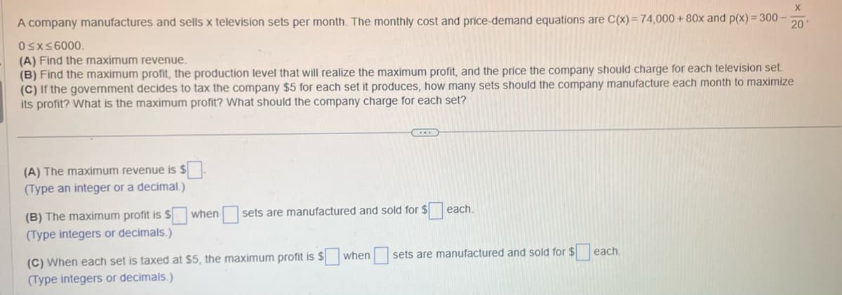 A company manufactures and sells x television sets per month. The monthly cost and price-demand equations are C(x)= 74,000 + 80x and p(x) = 300-
0≤x≤6000.
(A) Find the maximum revenue.
(B) Find the maximum profit, the production level that will realize the maximum profit, and the price the company should charge for each television set.
(C) If the government decides to tax the company $5 for each set it produces, how many sets should the company manufacture each month to maximize
its profit? What is the maximum profit? What should the company charge for each set?
(A) The maximum revenue is $
(Type an integer or a decimal.)
(B) The maximum profit is $
(Type integers or decimals.)
when
sets are manufactured and sold for $
each.
(C) When each set is taxed at $5, the maximum profit is $
(Type integers or decimals.)
when
sets are manufactured and sold for $
each.
20'