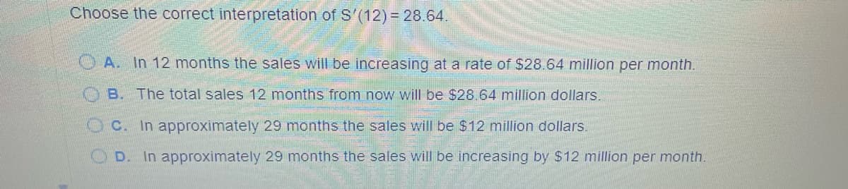 Choose the correct interpretation of S'(12) = 28.64.
A. In 12 months the sales will be increasing at a rate of $28.64 million per month.
B. The total sales 12 months from now will be $28.64 million dollars.
C. In approximately 29 months the sales will be $12 million dollars.
D.
In approximately 29 months the sales will be increasing by $12 million per month.