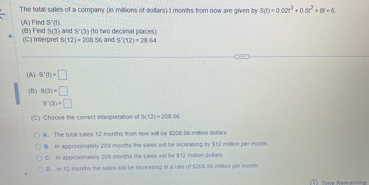 The total sales of a company (in millions of dollars) 1 months from now are given by S(t)=0.0213 +0.5t²+8t+6.
(A) Find S'(t).
(B) Find S(3) and S'(3) (to two decimal places).
(C) Interpret S(12) 208.56 and S'(12) 28.64.
(A) S'(t)=
(B) S(3)=
S'(3) =
(C) Choose the correct interpretation of S(12)=208.56.
OA. The total sales 12 months from now will be $208.56 million dollars.
OB. In approximately 209 months the sales will be increasing by $12 million per month.
OC. In approximately 209 months the sales will be $12 million dollars.
OD. In 12 months the sales will be increasing at a rate of $208.56 million per month.
Time Remaining: