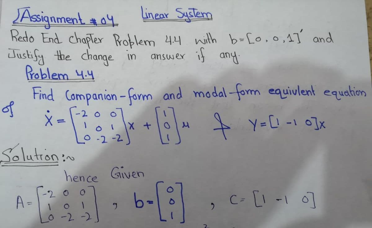 Linear System
JAsignment a4
Redo End chapTer Problem 4.4 nith b=[o,o,1T and
Justify the change in
Problem 4.4
Find Companion - form and modal-form equivlent equalion
of
answer if any:
-2 o o
loi 1X t
O-2-2
+ Y=[! -1 o]x
%3D
Solution:~
hence Given
-2 0
A=
C- [l -I o]
-2 -2
