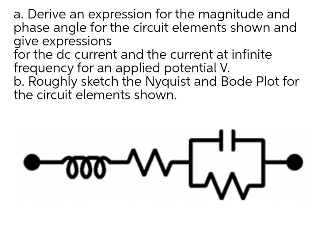 a. Derive an expression for the magnitude and
phase angle for the circuit elements shown and
give expressions
for the dc current and the current at infinite
frequency for an applied potential V.
b. Roughly sketch the Nyquist and Bode Plot for
the circuit elements shown.
