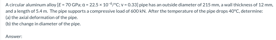 A circular aluminum alloy [E = 70 GPa; a = 22.5 x 10-6/°C; v = 0.33] pipe has an outside diameter of 215 mm, a wall thickness of 12 mm,
and a length of 5.4 m. The pipe supports a compressive load of 600 kN. After the temperature of the pipe drops 40°C, determine:
(a) the axial deformation of the pipe.
(b) the change in diameter of the pipe.
Answer:
