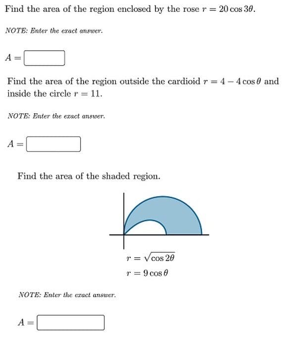 Find the area of the region enclosed by the rose r= 20 cos 30.
NOTE: Enter the exact answer.
A =
Find the area of the region outside the cardioid r = 4 - 4 cos e and
inside the circler 11.
NOTE: Enter the exact answer.
A
Find the area of the shaded region.
r = Vcos 20
r = 9 cos 0
NOTE: Enter the ezact answer.
A =
