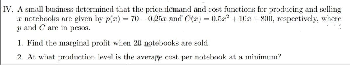 IV. A small business determined that the price-demand and cost functions for producing and selling
x notebooks are given by p(x) = 70 – 0.25x and C(x) = 0.5x² + 10x + 800, respectively, where
p and C are in pesos.
1. Find the marginal profit when 20 notebooks are sold.
2. At what production level is the average cost per notebook at a minimum?