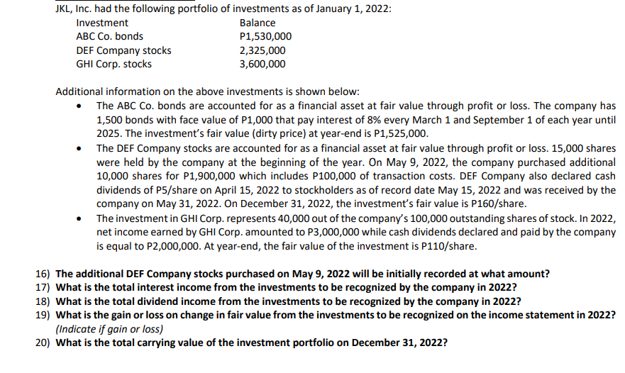 JKL, Inc. had the following portfolio of investments as of January 1, 2022:
Investment
Balance
ABC Co. bonds
P1,530,000
DEF Company stocks
2,325,000
GHI Corp. stocks
3,600,000
Additional information on the above investments is shown below:
The ABC Co. bonds are accounted for as a financial asset at fair value through profit or loss. The company has
1,500 bonds with face value of P1,000 that pay interest of 8% every March 1 and September 1 of each year until
2025. The investment's fair value (dirty price) at year-end is P1,525,000.
●
The DEF Company stocks are accounted for as a financial asset at fair value through profit or loss. 15,000 shares
were held by the company at the beginning of the year. On May 9, 2022, the company purchased additional
10,000 shares for P1,900,000 which includes P100,000 of transaction costs. DEF Company also declared cash
dividends of P5/share on April 15, 2022 to stockholders as of record date May 15, 2022 and was received by the
company on May 31, 2022. On December 31, 2022, the investment's fair value is P160/share.
The investment in GHI Corp. represents 40,000 out of the company's 100,000 outstanding shares of stock. In 2022,
net income earned by GHI Corp. amounted to P3,000,000 while cash dividends declared and paid by the company
is equal to P2,000,000. At year-end, the fair value of the investment is P110/share.
16) The additional DEF Company stocks purchased on May 9, 2022 will be initially recorded at what amount?
17) What is the total interest income from the investments to be recognized by the company in 2022?
18) What is the total dividend income from the investments to be recognized by the company in 2022?
19) What is the gain or loss on change in fair value from the investments to be recognized on the income statement in 2022?
(Indicate if gain or loss)
20) What is the total carrying value of the investment portfolio on December 31, 2022?