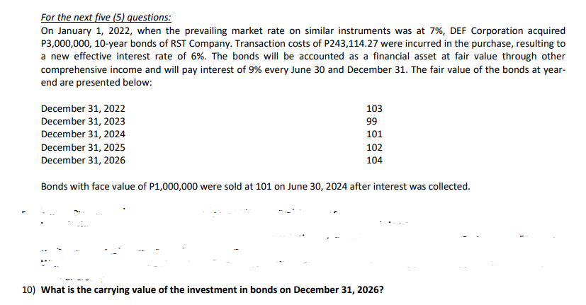 For the next five (5) questions:
On January 1, 2022, when the prevailing market rate on similar instruments was at 7%, DEF Corporation acquired
P3,000,000, 10-year bonds of RST Company. Transaction costs of P243,114.27 were incurred in the purchase, resulting to
a new effective interest rate of 6%. The bonds will be accounted as a financial asset at fair value through other
comprehensive income and will pay interest of 9% every June 30 and December 31. The fair value of the bonds at year-
end are presented below:
103
99
December 31, 2022
December 31, 2023
December 31, 2024
December 31, 2025
FA
101
102
December 31, 2026
104
Bonds with face value of P1,000,000 were sold at 101 on June 30, 2024 after interest was collected.
10) What is the carrying value of the investment in bonds on December 31, 2026?