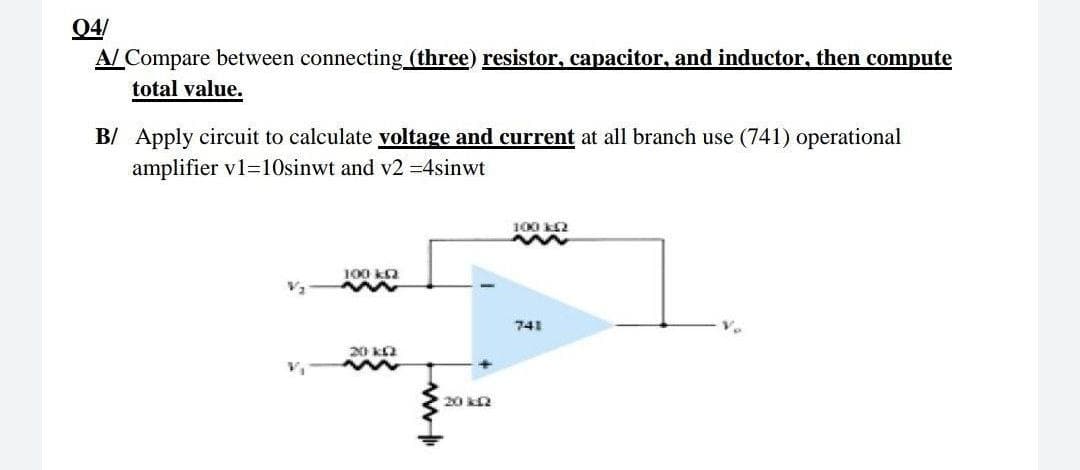 04/
A/ Compare between connecting (three) resistor, capacitor, and inductor, then compute
total value.
B/ Apply circuit to calculate voltage and current at all branch use (741) operational
amplifier v1=10sinwt and v2 =4sinwt
100 2
100 ka
741
20 ka
20 R
