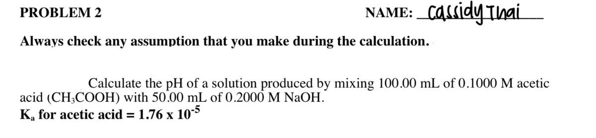 NAME: _Cassidy Ihai
PROBLEM 2
Always check any assumption that you make during the calculation.
Calculate the pH of a solution produced by mixing 100.00 mL of 0.1000 M acetic
acid (CH;COOH) with 50.00 mL of 0.2000 M NaOH.
K, for acetic acid = 1.76 x 10*
