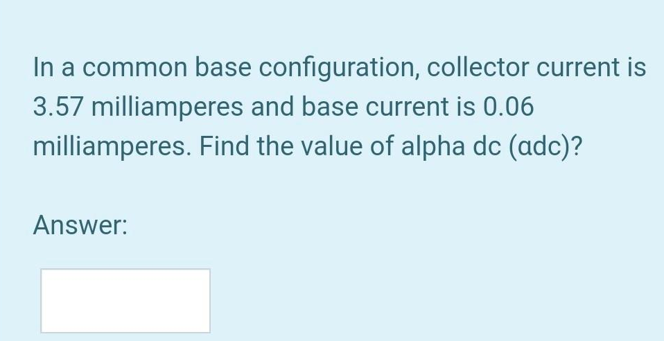 In a common base configuration, collector current is
3.57 milliamperes and base current is 0.06
milliamperes.
Find the value of alpha dc (adc)?
Answer: