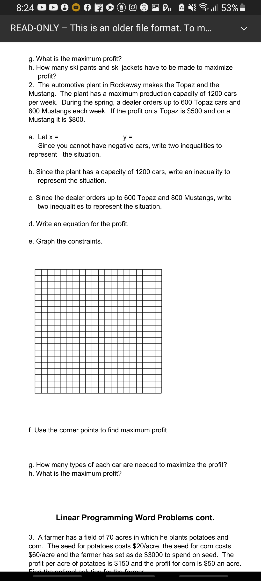 8:24 D
READ-ONLY – This is an older file format. To m...
* | 53%
g. What is the maximum profit?
h. How many ski pants and ski jackets have to be made to maximize
profit?
2. The automotive plant in Rockaway makes the Topaz and the
Mustang. The plant has a maximum production capacity of 1200 cars
per week. During the spring, a dealer orders up to 600 Topaz cars and
800 Mustangs each week. If the profit on a Topaz is $500 and on a
Mustang it is $800.
a. Let x =
y =
Since you cannot have negative cars, write two inequalities to
represent the situation.
b. Since the plant has a capacity of 1200 cars, write an inequality to
represent the situation.
c. Since the dealer orders up to 600 Topaz and 800 Mustangs, write
two inequalities to represent the situation.
d. Write an equation for the profit.
e. Graph the constraints.
f. Use the corner points to find maximum profit.
g. How many types of each car are needed to maximize the profit?
h. What is the maximum profit?
Linear Programming Word Problems cont.
3. A farmer has a field of 70 acres in which he plants potatoes and
corn. The seed for potatoes costs $20/acre, the seed for corn costs
$60/acre and the farmer has set aside $3000 to spend on seed. The
profit per acre of potatoes is $150 and the profit for corn is $50 an acre.
Find
former