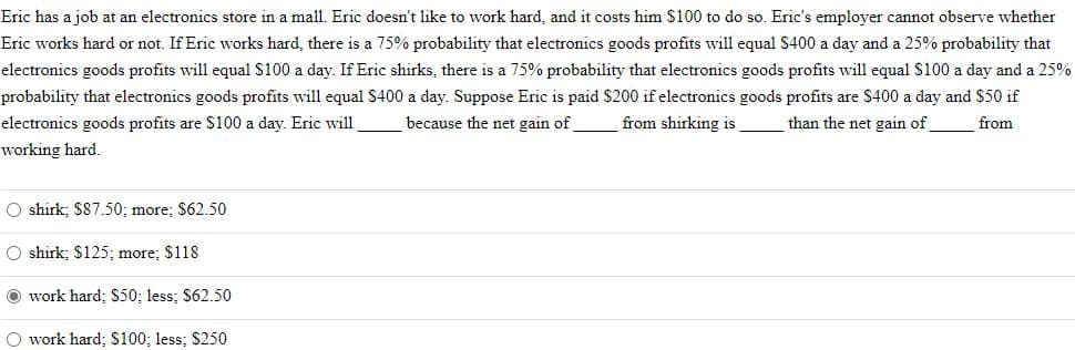 Eric has a job at an electronics store in a mall. Eric doesn't like to work hard, and it costs him $100 to do so. Eric's employer cannot observe whether
Eric works hard or not. If Eric works hard, there is a 75% probability that electronics goods profits will equal $400 a day and a 25% probability that
electronics goods profits will equal $100 a day. If Eric shirks, there is a 75% probability that electronics goods profits will equal S100 a day and a 25%
probability that electronics goods profits will equal $400 a day. Suppose Eric is paid $200 if electronics goods profits are $400 a day and $50 if
electronics goods profits are S100 a day. Eric will
because the net gain of
from shirking is
than the net gain of
from
working hard.
O shirk; $87.50; more; $62.50
O shirk; $125; more; $118
O work hard; S50; less; $62.50
O work hard; $100; less; $250
