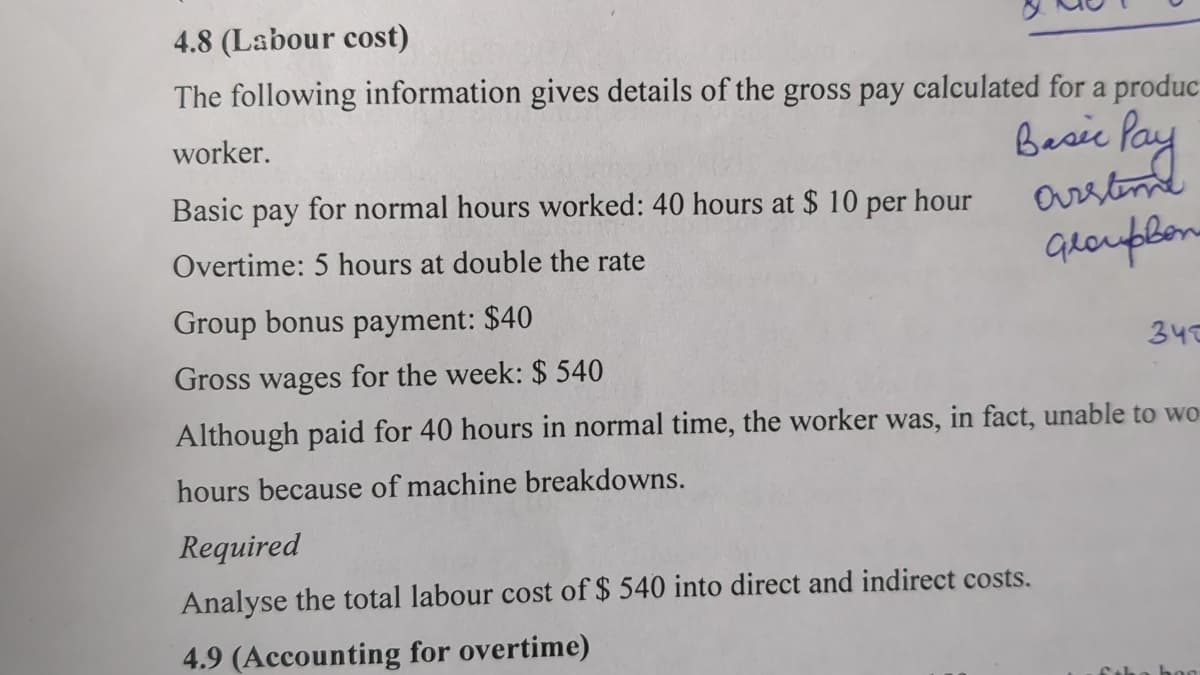 4.8 (Labour cost)
The following information gives details of the gross pay calculated for a produc
worker.
Basic Pay
Basic pay for normal hours worked: 40 hours at $10 per hour
arstime
Overtime: 5 hours at double the rate
GroupBon
Group bonus payment: $40
Gross wages for the week: $ 540
345
Although paid for 40 hours in normal time, the worker was, in fact, unable to wo
hours because of machine breakdowns.
Required
Analyse the total labour cost of $ 540 into direct and indirect costs.
4.9 (Accounting for overtime)