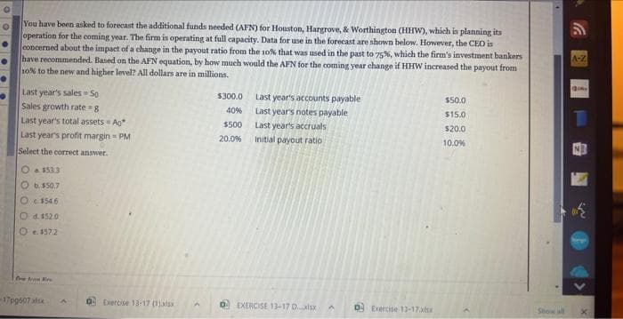 O
You have been asked to forecast the additional funds needed (AFN) for Houston, Hargrove, & Worthington (HHW), which is planning its
operation for the coming year. The firm is operating at full capacity. Data for use in the forecast are shown below. However, the CEO is
concerned about the impact of a change in the payout ratio from the 10% that was used in the past to 75%, which the firm's investment bankers
have recommended. Based on the AFN equation, by how much would the AFN for the coming year change if HHW increased the payout from
10% to the new and higher level? All dollars are in millions.
Last year's sales - So
Sales growth rate=g
Last year's total assets - Ag
Last year's profit margin = PM
Select the correct answer.
O a $533
Ob $50.7
O $54.6
Od. 152.0
O. 1572
Dewan Ke
-17p9607xlsx A
Exercise 13-17 (1)adsx
$300.0
40%
$500
20.0%
Last year's accounts payable
Last year's notes payable
Last year's accruals
Initial payout ratio
EXERCISE 13-17 D.xlsx
A
0 Exercise 13-17.xlsx
$50.0
$15.0
$20.0
10.0%
Show all
A-Z
9.