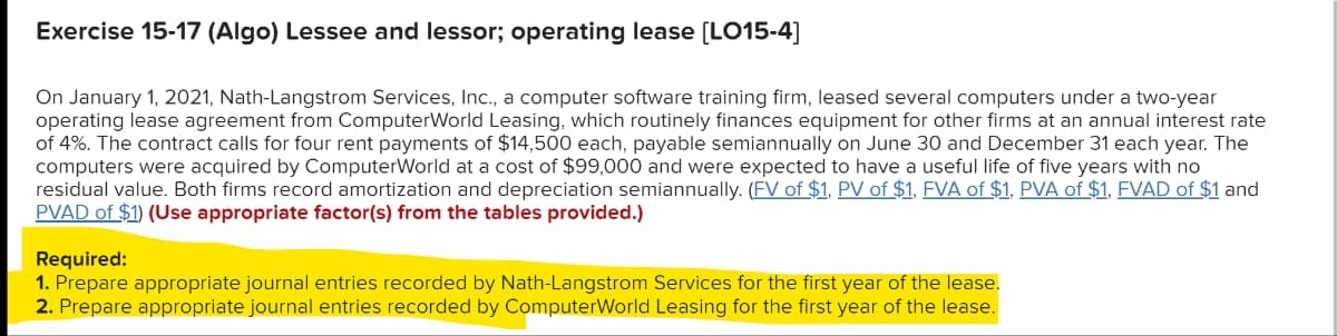 Exercise 15-17 (Algo) Lessee and lessor; operating lease [LO15-4]
On January 1, 2021, Nath-Langstrom Services, Inc., a computer software training firm, leased several computers under a two-year
operating lease agreement from ComputerWorld Leasing, which routinely finances equipment for other firms at an annual interest rate
of 4%. The contract calls for four rent payments of $14,500 each, payable semiannually on June 30 and December 31 each year. The
computers were acquired by ComputerWorld at a cost of $99,000 and were expected to have a useful life of five years with no
residual value. Both firms record amortization and depreciation semiannually. (FV of $1, PV of $1, FVA of $1, PVA of $1, FVAD of $1 and
PVAD of $1) (Use appropriate factor(s) from the tables provided.)
Required:
1. Prepare appropriate journal entries recorded by Nath-Langstrom Services for the first year of the lease.
2. Prepare appropriate journal entries recorded by ComputerWorld Leasing for the first year of the lease.