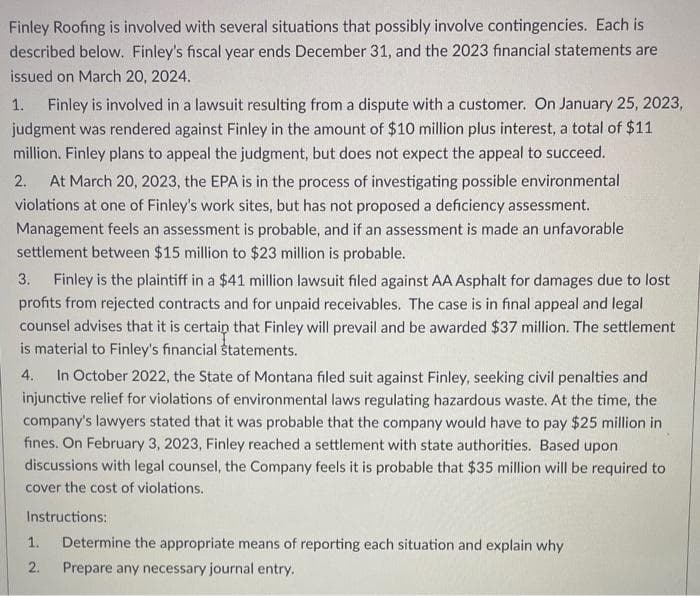 Finley Roofing is involved with several situations that possibly involve contingencies. Each is
described below. Finley's fiscal year ends December 31, and the 2023 financial statements are
issued on March 20, 2024.
1. Finley is involved in a lawsuit resulting from a dispute with a customer. On January 25, 2023,
judgment was rendered against Finley in the amount of $10 million plus interest, a total of $11
million. Finley plans to appeal the judgment, but does not expect the appeal to succeed.
2. At March 20, 2023, the EPA is in the process of investigating possible environmental
violations at one of Finley's work sites, but has not proposed a deficiency assessment.
Management feels an assessment is probable, and if an assessment is made an unfavorable
settlement between $15 million to $23 million is probable.
3. Finley is the plaintiff in a $41 million lawsuit filed against AA Asphalt for damages due to lost
profits from rejected contracts and for unpaid receivables. The case is in final appeal and legal
counsel advises that it is certain that Finley will prevail and be awarded $37 million. The settlement
is material to Finley's financial statements.
4. In October 2022, the State of Montana filed suit against Finley, seeking civil penalties and
injunctive relief for violations of environmental laws regulating hazardous waste. At the time, the
company's lawyers stated that it was probable that the company would have to pay $25 million in
fines. On February 3, 2023, Finley reached a settlement with state authorities. Based upon
discussions with legal counsel, the Company feels it is probable that $35 million will be required to
cover the cost of violations.
Instructions:
1.
2.
Determine the appropriate means of reporting each situation and explain why
Prepare any necessary journal entry.
