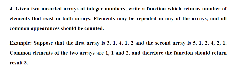 4. Given two unsorted arrays of integer numbers, write a function which returns number of
elements that exist in both arrays. Elements may be repeated in any of the arrays, and all
common appearances should be counted.
Example: Suppose that the first array is 3, 1, 4, 1, 2 and the second array is 5, 1, 2, 4, 2, 1.
Common elements of the two arrays are 1, 1 and 2, and therefore the function should return
result 3.
