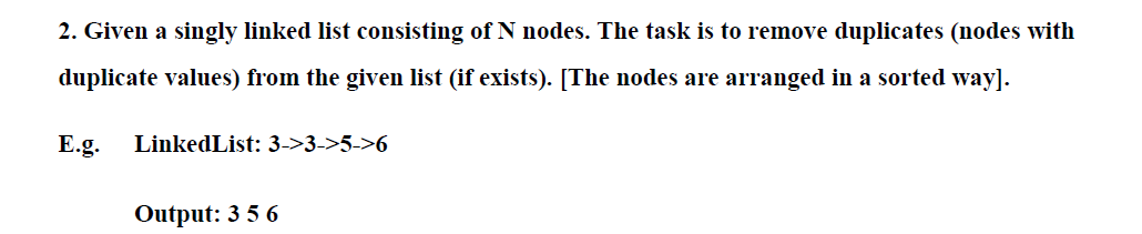 2. Given a singly linked list consisting of N nodes. The task is to remove duplicates (nodes with
duplicate values) from the given list (if exists). [The nodes are arranged in a sorted way].
E.g.
LinkedList: 3->3->5->6
Output: 3 5 6
