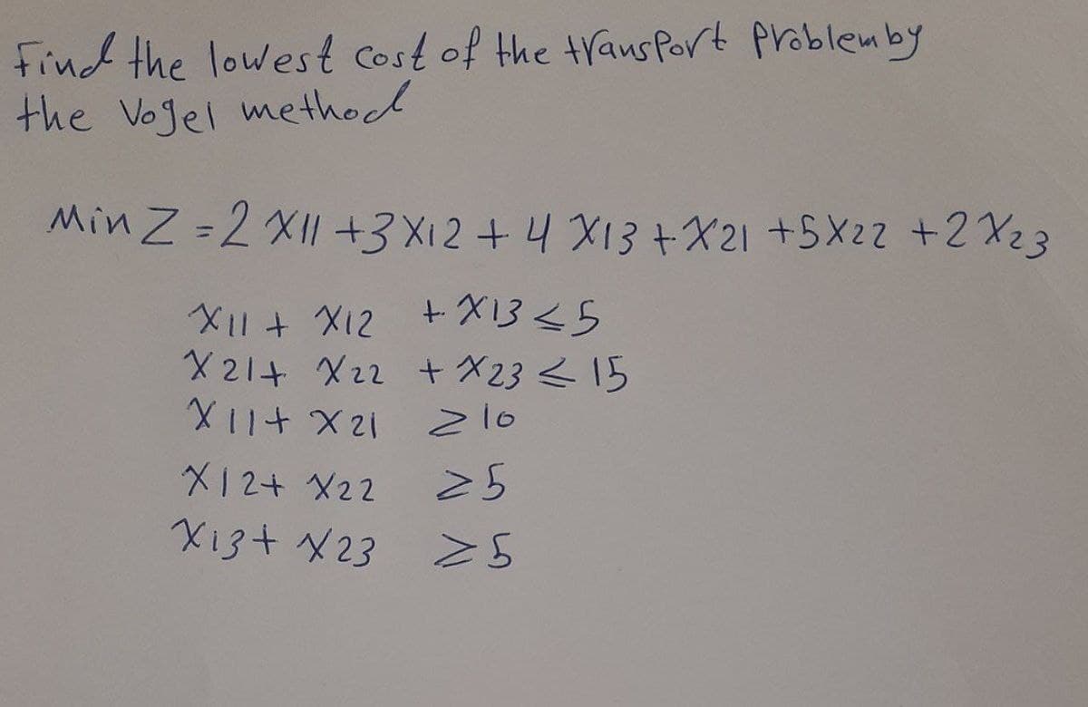 Find the lowest Cost of the trausPort problemby
the Vogel method
Min Z =2 XII +3 X12 + 4 X13+X21 +5X22 +2 X23
X1+ X12 +X13<5
X 21+ X22 t X23<15
Z10
メ12+X22
X13+ X23
25
