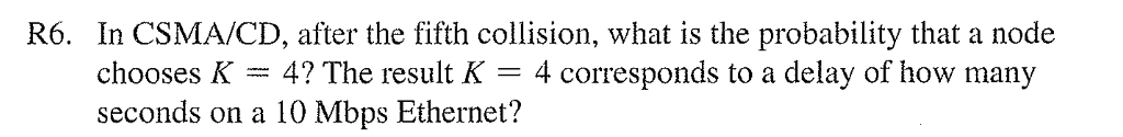 R6. In CSMA/CD, after the fifth collision, what is the probability that a node
chooses K
4 corresponds to a delay of how many
4? The result K =
seconds on a 10 Mbps Ethernet?
www.