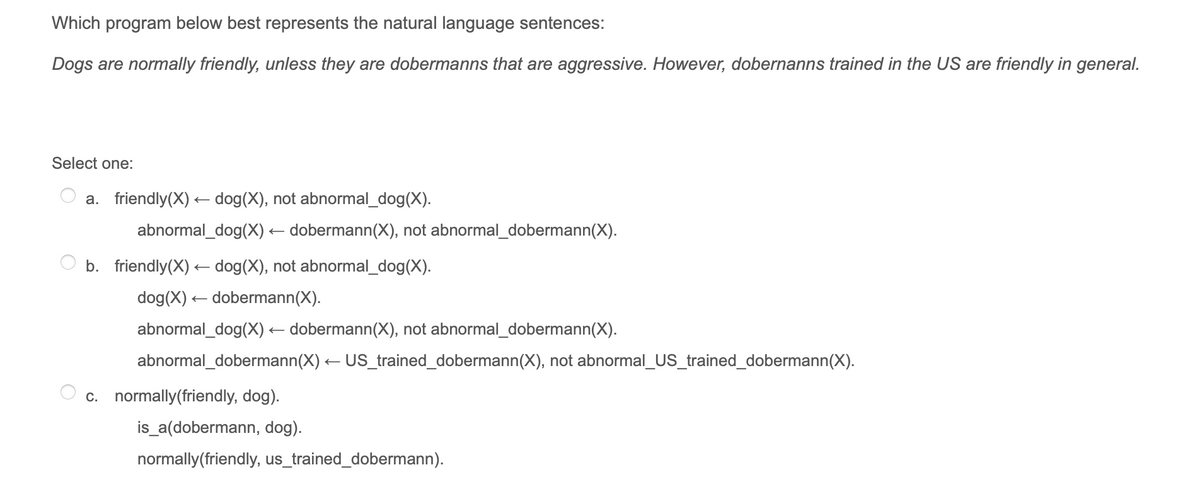 Which program below best represents the natural language sentences:
Dogs are normally friendly, unless they are dobermanns that are aggressive. However, dobernanns trained in the US are friendly in general.
Select one:
a. friendly(X) dog(X), not abnormal_dog(X).
abnormal_dog(X) – dobermann(X), not abnormal_dobermann(X).
b. friendly(X) dog(X), not abnormal_dog(X).
dog(X) – dobermann(X).
abnormal_dog(X) – dobermann(X), not abnormal_dobermann(X).
abnormal_dobermann(X) – US_trained_dobermann(X), not abnormal_US_trained_dobermann(X).
c. normally(friendly, dog).
is_a(dobermann, dog).
normally(friendly, us_trained_dobermann).
