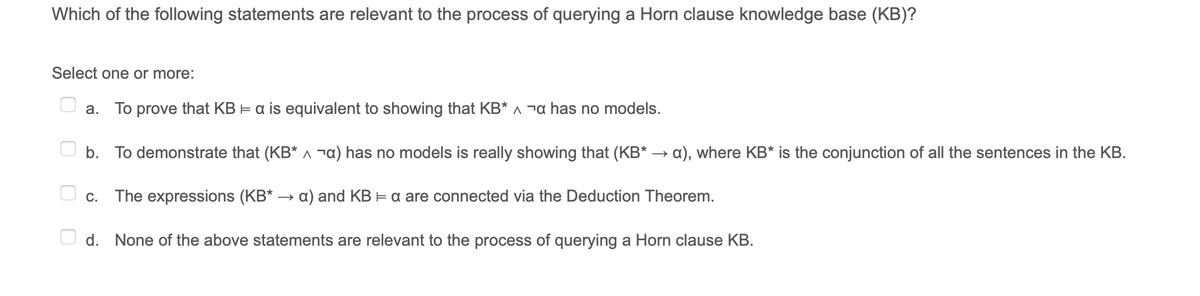 Which of the following statements are relevant to the process of querying a Horn clause knowledge base (KB)?
Select one or more:
а.
To prove that KB = a is equivalent to showing that KB* ^ ¬a has no models.
b. To demonstrate that (KB* ^ ¬a) has no models is really showing that (KB* → a), where KB* is the conjunction of all the sentences in the KB.
C.
The expressions (KB* → a) and KB = a are connected via the Deduction Theorem.
d. None of the above statements are relevant to the process of querying a Horn clause KB.

