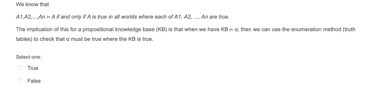 We know that
A1,A2,..,An EA if and only if A is true in all worlds where each of A1, A2,
An are true.
The implication of this for a propositional knowledge base (KB) is that when we have KB E a, then we can use the enumeration method (truth
tables) to check that a must be true where the KB is true.
Select one:
True
False
