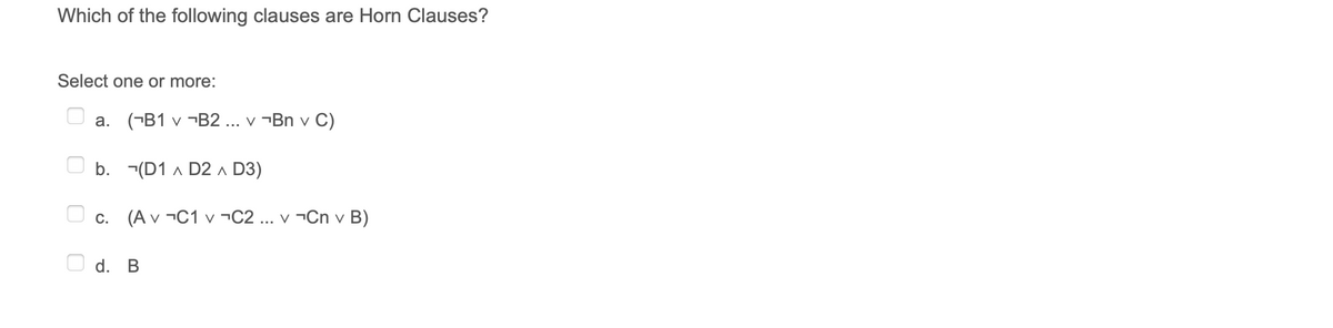 Which of the following clauses are Horn Clauses?
Select one or more:
a. (¬B1 v ¬B2 ... v ¬Bn v C)
b. -(D1 A D2 A D3)
C.
(A v ¬C1 v ¬C2 ... v ¬Cn v B)
d. B
