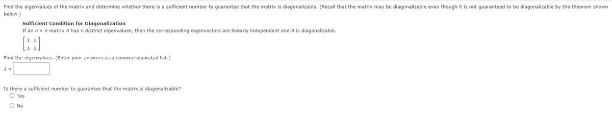 Find the eigenvalues of the matrix and determine whether there is a sufficient number to guarantee that the matrix is diagonalizable. (Recall that the matrix may be diagonalizable even though it is not guaranteed to be diagonalizable by the theorem shown
below.)
Sufficient Condition for Diagonalization
If an n x n matrix A has n distinct eigenvalues, then the corresponding eigenvectors are linearly independent and A is diagonalizable.
Find the eigenvalues. (Enter your answers as a comma-separated list.)
Is there a sufficient number to guarantee that the matrix is diagonalizable?
O Yes
O No
