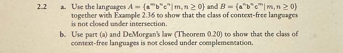 2.2
a. Use the languages A = {a"b"c" | m, n ≥ 0} and B = {a"b"c" | m, n > 0}
together with Example 2.36 to show that the class of context-free languages
is not closed under intersection.
b. Use part (a) and DeMorgan's law (Theorem 0.20) to show that the class of
context-free languages is not closed under complementation.