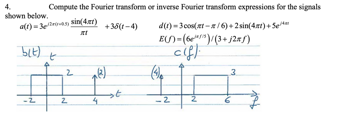 4.
Compute the Fourier transform or inverse Fourier transform expressions for the signals
shown below.
a(t) = 3e2#(+0.5) sin(4xt)
Tt
+38(t – 4)
d(t) = 3 cos(at – n / 6)+2 sin(4rt)+5e4z
-
E(f) =(6e™*)/(3+ j2n f)
cif.
6einf15
to
2.
3.
-2
- 2
2.
