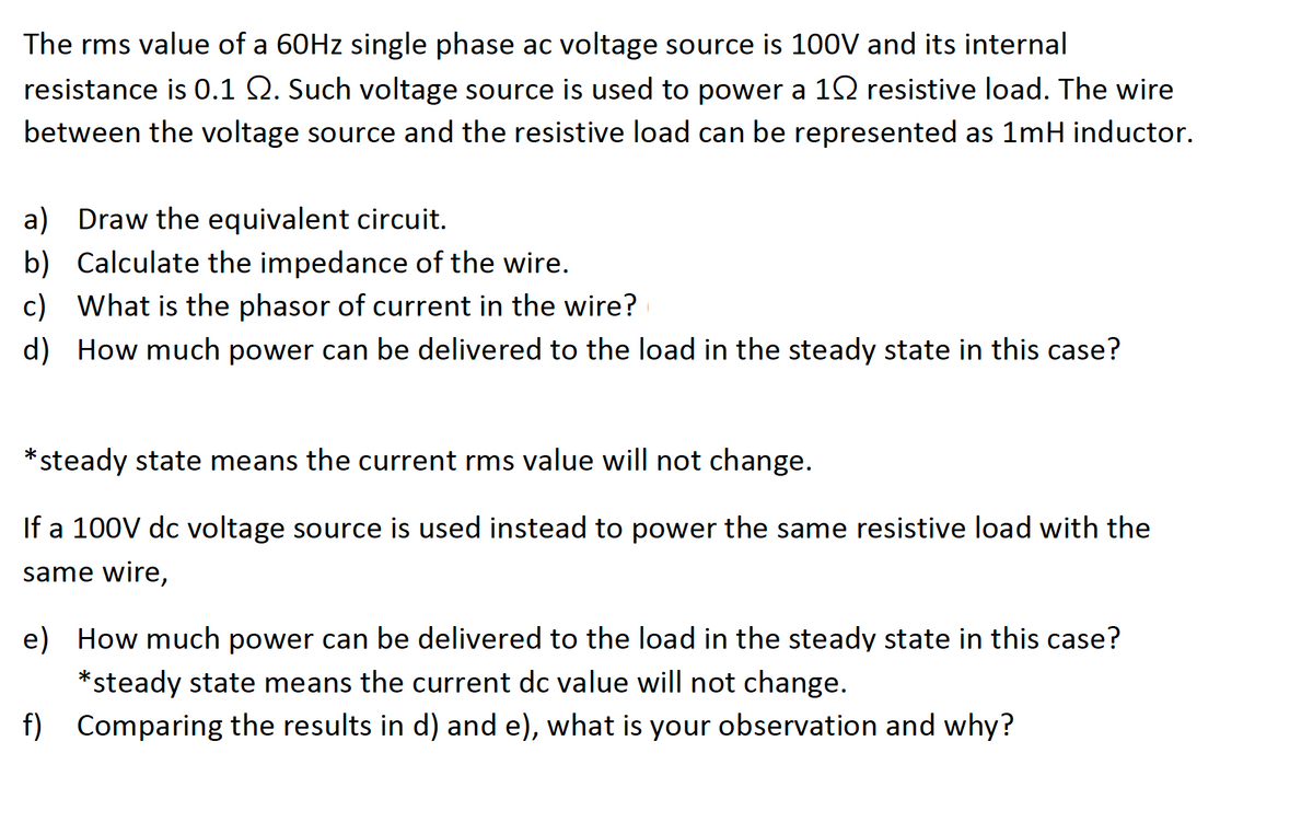 The rms value of a 60HZ single phase ac voltage source is 100V and its internal
resistance is 0.1 Q. Such voltage source is used to power a 12 resistive load. The wire
between the voltage source and the resistive load can be represented as 1mH inductor.
a)
Draw the equivalent circuit.
b)
Calculate the impedance of the wire.
What is the phasor of current in the wire?
c)
d) How much power can be delivered to the load in the steady state in this case?
*steady state means the current rms value will not change.
If a 100V dc voltage source is used instead to power the same resistive load with the
same wire,
e) How much power can be delivered to the load in the steady state in this case?
*steady state means the current dc value will not change.
f) Comparing the results in d) and e), what is your observation and why?
