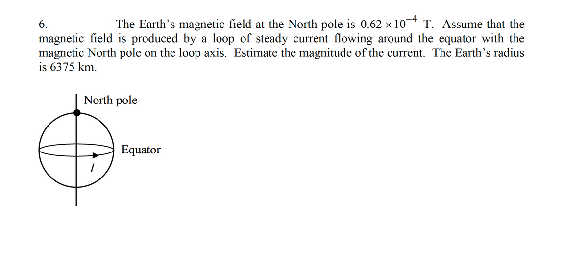 -4
The Earth's magnetic field at the North pole is 0.62 x 10
magnetic field is produced by a loop of steady current flowing around the equator with the
magnetic North pole on the loop axis. Estimate the magnitude of the current. The Earth's radius
6.
T. Assume that the
is 6375 km.
North pole
Equator
